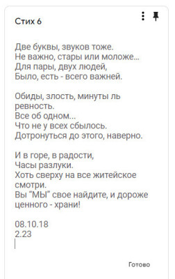 Стих 6

Две буквы, звуков тоже.
Не важно, стары или моложе…
Для пары, двух людей,
Было..., Есть - всего важней.

Обиды, злость, минуты ль ревность.
Все об одном...
Что не у всех сбылось.
Дотронуться до этого, наверно.

И в горе, в радости,
Часы разлуки.
Хоть сверху на все житейское смотри.
Вы “МЫ” свое найдите, и дороже ценного - храни!