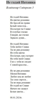 Не гадай Наташка
Не гадай Наташка
Владимир Сидоркин 
Не гадай Наташка
На цветке ромашка
Не бросай на травы
Белый лепесток...
Посмотри ты Сашке
В голубые глазки
Говорят, же глазки
Зеркало души...

Не гадай Наташка
Тебя любит Сашка
Ты не рви ромашку
Не губи цветы
Посмотри, как смотрит
На тебя твой Сашка
Глаз с тебя не сводит
С юной красоты...

Ну не рви ромашки
Милая Наташка
Любит иль не любит
Ты сама спроси...
Ты не верь ромашке
Не гадай на Сашке
Ничего не скажут
Белые цветы...

08.01.2024г.